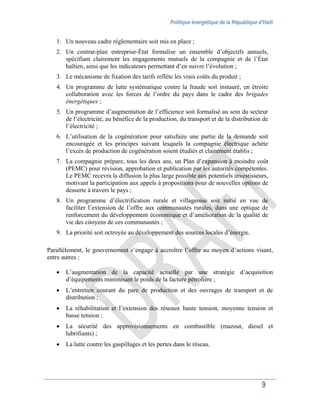 Politique énergétique de la République d’Haïti
9
1. Un nouveau cadre réglementaire soit mis en place ;
2. Un contrat-plan entreprise-État formalise un ensemble d’objectifs annuels,
spécifiant clairement les engagements mutuels de la compagnie et de l’État
haïtien, ainsi que les indicateurs permettant d’en suivre l’évolution ;
3. Le mécanisme de fixation des tarifs reflète les vrais coûts du produit ;
4. Un programme de lutte systématique contre la fraude soit instauré, en étroite
collaboration avec les forces de l’ordre du pays dans le cadre des brigades
énergétiques ;
5. Un programme d’augmentation de l’efficience soit formalisé au sein du secteur
de l’électricité, au bénéfice de la production, du transport et de la distribution de
l’électricité ;
6. L’utilisation de la cogénération pour satisfaire une partie de la demande soit
encouragée et les principes suivant lesquels la compagnie électrique achète
l’excès de production de cogénération soient étudiés et clairement établis ;
7. La compagnie prépare, tous les deux ans, un Plan d’expansion à moindre coût
(PEMC) pour révision, approbation et publication par les autorités compétentes.
Le PEMC recevra la diffusion la plus large possible aux potentiels investisseurs,
motivant la participation aux appels à propositions pour de nouvelles options de
desserte à travers le pays ;
8. Un programme d’électrification rurale et villageoise soit initié en vue de
faciliter l’extension de l’offre aux communautés rurales, dans une optique de
renforcement du développement économique et d’amélioration de la qualité de
vie des citoyens de ces communautés ;
9. La priorité soit octroyée au développement des sources locales d’énergie.
Parallèlement, le gouvernement s’engage à accroître l’offre au moyen d’actions visant,
entre autres :
 L’augmentation de la capacité actuelle par une stratégie d’acquisition
d’équipements minimisant le poids de la facture pétrolière ;
 L’entretien courant du parc de production et des ouvrages de transport et de
distribution ;
 La réhabilitation et l’extension des réseaux haute tension, moyenne tension et
basse tension ;
 La sécurité des approvisionnements en combustible (mazout, diesel et
lubrifiants) ;
 La lutte contre les gaspillages et les pertes dans le réseau.
 
