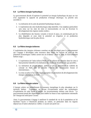 Janvier 2012
10
6.4 La filière énergie hydraulique
Le gouvernement décide d’exploiter le potentiel en énergie hydraulique du pays en vue
d’en augmenter la capacité de production d’énergie électrique. La priorité sera
accordée à :
1. La réalisation de la carte de potentiel hydraulique du pays ;
2. L’exploitation des sites hydroélectriques déjà identifiés. Une emphase particulière
sera mise sur les sites de mini et microcentrales en vue de favoriser le
développement des régions rurales isolées ;
3. La réhabilitation des bassins versants à travers le pays, en commençant par les
plus dégradés et ceux dont le potentiel en irrigation et en production
hydroélectrique sont les plus élevés.
6.5 La filière énergie éolienne
L’exploitation des énergies éoliennes constitue un axe privilégié pour le gouvernement
qui s’engage à développer cette ressource dans toutes les régions du pays où des
potentiels économiques viables seront mis en évidence. Pour ce faire, le Gouvernement
haïtien exige :
1. L’exploitation de l’atlas éolien d’Haïti par la collecte des données dans les sites à
haut potentiel identifié et la réalisation des études de faisabilité dès que possible ;
2. La réalisation de projets pilotes, publics et privés, démontrant la viabilité du
concept en Haïti afin de stimuler l’intérêt des investisseurs locaux et
internationaux ;
3. La mise en place d’un cadre légal approprié à la promotion du développement des
énergies alternatives en Haïti.
6.6 La filière énergie solaire
L’énergie solaire est probablement la ressource énergétique la plus abondante sur le
territoire haïtien. Cependant, au niveau d’avancement actuel des technologies
d’exploitation de cette forme d’énergie, les investissements initiaux sont élevés. Le
gouvernement prend des dispositions pour établir les bases d’une exploitation rationnelle
de l’énergie du soleil pour l’avenir.
Ainsi, le gouvernement s’engage à améliorer le standard de vie de la population en lui
facilitant l’accès à l’électricité produite au solaire, en particulier dans les régions
dépourvues d’autres alternatives viables. L’accent sera porté sur :
 