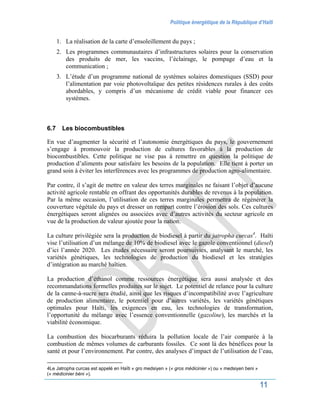 Politique énergétique de la République d’Haïti
11
1. La réalisation de la carte d’ensoleillement du pays ;
2. Les programmes communautaires d’infrastructures solaires pour la conservation
des produits de mer, les vaccins, l’éclairage, le pompage d’eau et la
communication ;
3. L’étude d’un programme national de systèmes solaires domestiques (SSD) pour
l’alimentation par voie photovoltaïque des petites résidences rurales à des coûts
abordables, y compris d’un mécanisme de crédit viable pour financer ces
systèmes.
6.7 Les biocombustibles
En vue d’augmenter la sécurité et l’autonomie énergétiques du pays, le gouvernement
s’engage à promouvoir la production de cultures favorables à la production de
biocombustibles. Cette politique ne vise pas à remettre en question la politique de
production d’aliments pour satisfaire les besoins de la population. Elle tient à porter un
grand soin à éviter les interférences avec les programmes de production agro-alimentaire.
Par contre, il s’agit de mettre en valeur des terres marginales ne faisant l’objet d’aucune
activité agricole rentable en offrant des opportunités durables de revenus à la population.
Par la même occasion, l’utilisation de ces terres marginales permettra de régénérer la
couverture végétale du pays et dresser un rempart contre l’érosion des sols. Ces cultures
énergétiques seront alignées ou associées avec d’autres activités du secteur agricole en
vue de la production de valeur ajoutée pour la nation.
La culture privilégiée sera la production de biodiesel à partir du jatropha curcas4
. Haïti
vise l’utilisation d’un mélange de 10% de biodiesel avec le gazole conventionnel (diesel)
d’ici l’année 2020. Les études nécessaire seront poursuivies, analysant le marché, les
variétés génétiques, les technologies de production du biodiesel et les stratégies
d’intégration au marché haïtien.
La production d’éthanol comme ressources énergétique sera aussi analysée et des
recommandations formelles produites sur le sujet. Le potentiel de relance pour la culture
de la canne-à-sucre sera étudié, ainsi que les risques d’incompatibilité avec l’agriculture
de production alimentaire, le potentiel pour d’autres variétés, les variétés génétiques
optimales pour Haïti, les exigences en eau, les technologies de transformation,
l’opportunité du mélange avec l’essence conventionnelle (gazoline), les marchés et la
viabilité économique.
La combustion des biocarburants réduira la pollution locale de l’air comparée à la
combustion de mêmes volumes de carburants fossiles. Ce sont là des bénéfices pour la
santé et pour l’environnement. Par contre, des analyses d’impact de l’utilisation de l’eau,
4Le Jatropha curcas est appelé en Haïti « gro medsiyen » (« gros médicinier ») ou « medsiyen beni »
(« médicinier béni »).
 
