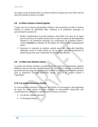 Janvier 2012
12
des engrais et des pesticides dans les cultures intensives requises par cette filière doivent
aussi être réalisées et prises en compte.
6.8 La filière charbon minéral (lignite)
Compte tenu de la situation géographique d’Haïti et des possibilités qu’offre le charbon
minéral en matière de substitution dans l’industrie et la production électrique, le
gouvernement se propose de :
1. Étudier l’établissement d’accords bilatéraux entre Haïti et les pays de la région
pour la fourniture de charbon minéral dans le cadre de projets de développement
industriel et de production électrique aux technologies de « charbon propre »,
comme transition en attendant de développer des solutions plus écologiquement
saines ;
2. Poursuivre la recherche du charbon minéral autour des zones déjà identifiées
(Maïssade, Lazile et Camp Perrin) en vue de mieux quantifier le potentiel de
lignite du pays ainsi que l’exploitation du potentiel déjà identifié.
6.9 La filière des déchets urbains
La gestion des déchets constitue un problème sérieux auquel les communautés urbaines
haïtiennes doivent faire face quotidiennement. En vue d’aider à résoudre ce problème le
gouvernement encourage des actions visant à utiliser les déchets comme matière première
pour la production d’énergie (électricité, biogaz, etc..) et de compost destiné à
l’agriculture.
6.10 Les autres ressources locales
Le Gouvernement continuera d’accentuer, de faciliter et d’encourager le développement
de toutes les autres sources d’énergie nouvelles et renouvelables lorsqu’elles sont
économiquement exploitables et spécialement les sources suivantes:
 Les déchets végétaux agricoles
 La bioénergie (biogaz)
 