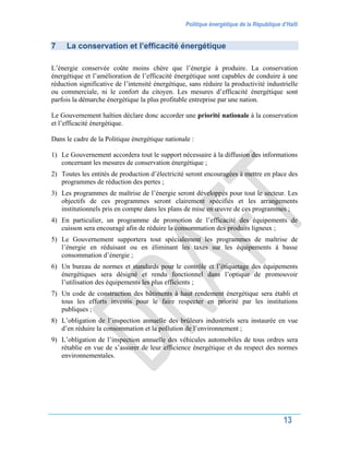 Politique énergétique de la République d’Haïti
13
7 La conservation et l’efficacité énergétique
L’énergie conservée coûte moins chère que l’énergie à produire. La conservation
énergétique et l’amélioration de l’efficacité énergétique sont capables de conduire à une
réduction significative de l’intensité énergétique, sans réduire la productivité industrielle
ou commerciale, ni le confort du citoyen. Les mesures d’efficacité énergétique sont
parfois la démarche énergétique la plus profitable entreprise par une nation.
Le Gouvernement haïtien déclare donc accorder une priorité nationale à la conservation
et l’efficacité énergétique.
Dans le cadre de la Politique énergétique nationale :
1) Le Gouvernement accordera tout le support nécessaire à la diffusion des informations
concernant les mesures de conservation énergétique ;
2) Toutes les entités de production d’électricité seront encouragées à mettre en place des
programmes de réduction des pertes ;
3) Les programmes de maîtrise de l’énergie seront développés pour tout le secteur. Les
objectifs de ces programmes seront clairement spécifiés et les arrangements
institutionnels pris en compte dans les plans de mise en œuvre de ces programmes ;
4) En particulier, un programme de promotion de l’efficacité des équipements de
cuisson sera encouragé afin de réduire la consommation des produits ligneux ;
5) Le Gouvernement supportera tout spécialement les programmes de maîtrise de
l’énergie en réduisant ou en éliminant les taxes sur les équipements à basse
consommation d’énergie ;
6) Un bureau de normes et standards pour le contrôle et l’étiquetage des équipements
énergétiques sera désigné et rendu fonctionnel dans l’optique de promouvoir
l’utilisation des équipements les plus efficients ;
7) Un code de construction des bâtiments à haut rendement énergétique sera établi et
tous les efforts investis pour le faire respecter en priorité par les institutions
publiques ;
8) L’obligation de l’inspection annuelle des brûleurs industriels sera instaurée en vue
d’en réduire la consommation et la pollution de l’environnement ;
9) L’obligation de l’inspection annuelle des véhicules automobiles de tous ordres sera
rétablie en vue de s’assurer de leur efficience énergétique et du respect des normes
environnementales.
 