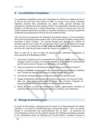 Janvier 2012
14
8 La substitution énergétique
Les conditions susceptibles de favoriser l’émergence de substituts au charbon de bois et
au bois de feu sont tout à fait réunies en Haïti. Le recours à des sources d’énergies
importées constitue donc actuellement une option viable, pouvant alimenter une
campagne de substitution du bois-énergie en Haïti. Les combustibles pétroliers tels le gaz
propane et le kérosène pour le secteur domestique, le diesel, le mazout (fuel oil) et le
charbon minéral importé pour les petites et moyennes entreprises ne sont pas aujourd’hui
compétitifs économiquement au bois de feu et au charbon de bois.
Afin de réussir un programme de substitution des produits ligneux, le Gouvernement a
fait le choix du kérosène comme produit cible. Celui-ci présente le double avantage d’être
sécuritaire et facile d’emploi. Un colorant puissant sera appliqué aux volumes de
kérosène importés sous l’égide de ce programme, afin de pouvoir en dépister les usages
non autorisés via un programme de lutte contre la fraude réalisé en coordination avec
les forces de l’ordre du pays dans le cadre des brigades énergétiques.
Dans le cadre de la mise en place du programme de substitution énergétique, le
Gouvernement de la République d’Haïti :
1 Encourage la réduction de la consommation de bois et de charbon de bois chez les
ménages et dans les petites et moyennes entreprises en favorisant la substitution au
profit d’autres sources d’énergies, soit nationales, soit importées ;
2 Lance un programme de substitution énergétique afin de concrétiser cet objectif ;
3 Désigne le kérosène comme produit cible en intégrant au programme les conditions
pour l’atteinte des objectifs visés et pour la préservation de son intégrité ;
4 Accorde des avantages incitatifs aux investisseurs œuvrant dans ce secteur.
5 Engage formellement, dans le cadre des brigades énergétiques, les forces de l’ordre
dans une lutte systématique contre la fraude, afin d’assurer l’intégrité du
programme et prévenir l’utilisation abusive du kérosène subventionné.
6 Décide de mettre en place les infrastructures légales, réglementaires, incitatives et
institutionnelles nécessaires pour rendre effective et efficace cette substitution.
9 Énergie et environnement
La quête du bois-énergie, notamment pour la cuisson et le fonctionnement des petites
industries, s’est avérée un véritable fléau pour l’environnent haïtien. Ainsi, les secteurs
énergie et environnement sont inextricablement liés en Haïti. La protection de
l’environnement est donc l’un des objectifs majeurs de la Politique énergétique nationale
et une collaboration étroite du Ministère des Travaux Publics, Transports, Energie et
 