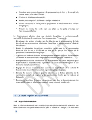 Janvier 2012
16
 Constituer une mesure dissuasive à la consommation du bois et de ses dérivés
comme source principale d’énergie ;
 Pénaliser le déboisement incontrôlé ;
 Rendre plus compétitifs les formes d’énergie alternatives ;
 Fournir une source de fonds pour les programmes de reboisement et de cultures
énergétiques ;
 Prendre en compte les coûts réels des effets de la quête d’énergie sur
l’environnement haïtien ;
Le Gouvernement adoptera donc une stratégie énergétique et environnementale
susceptible de diminuer la pression sur l’environnement en s’évertuant à :
1 Développer des actions orientées vers la réduction de la consommation du bois
énergie via un programme de substitution énergétique et un programme d’efficacité
énergétique ;
2 Établir des plantations énergétiques contrôlées, en prévision de la consommation
future de bois de feu et de charbon de bois qui n’a pas pu être atteinte par le
programme de substitution énergétique ;
3 Appliquer des mesures fiscales d’accompagnement propre à dissuader de l’utilisation
du charbon de bois et inciter à l’usage de ressources énergétiques alternatives ;
4 Entreprendre des actions concrètes en vue de l’utilisation des terres marginales pour
la production de biocombustibles, augmentant à la fois la couverture végétale et une
ressource énergétique nationale ;
5 Engager les études nécessaires pour s’assurer de l’opportunité et la viabilité de
l’adoption des biocombustibles dans le régime énergétique du pays ;
6 Prendre des mesures incitatives pour la réduction de la facture pétrolière par la
substitution partielle et progressive des combustibles fossiles par le biodiesel et
l’éthanol ;
7 Promouvoir la création de micros entreprises œuvrant dans le domaine des énergies
renouvelables, dans la substitution et dans la conservation du bois énergie.
10 Le cadre légal et institutionnel
10.1 La gestion du secteur
Dans le cadre de la mise en place de la politique énergétique nationale il sera créée une
entité centralisée avec pour attributions de gérer le secteur de l’énergie. Elle sera dotée
 