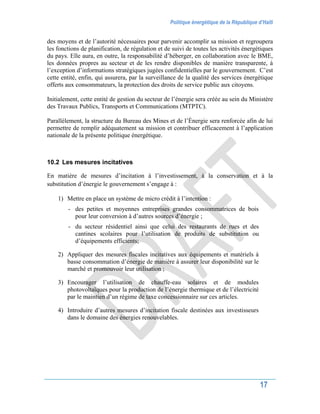 Politique énergétique de la République d’Haïti
17
des moyens et de l’autorité nécessaires pour parvenir accomplir sa mission et regroupera
les fonctions de planification, de régulation et de suivi de toutes les activités énergétiques
du pays. Elle aura, en outre, la responsabilité d’héberger, en collaboration avec le BME,
les données propres au secteur et de les rendre disponibles de manière transparente, à
l’exception d’informations stratégiques jugées confidentielles par le gouvernement. C’est
cette entité, enfin, qui assurera, par la surveillance de la qualité des services énergétique
offerts aux consommateurs, la protection des droits de service public aux citoyens.
Initialement, cette entité de gestion du secteur de l’énergie sera créée au sein du Ministère
des Travaux Publics, Transports et Communications (MTPTC).
Parallèlement, la structure du Bureau des Mines et de l’Énergie sera renforcée afin de lui
permettre de remplir adéquatement sa mission et contribuer efficacement à l’application
nationale de la présente politique énergétique.
10.2 Les mesures incitatives
En matière de mesures d’incitation à l’investissement, à la conservation et à la
substitution d’énergie le gouvernement s’engage à :
1) Mettre en place un système de micro crédit à l’intention :
- des petites et moyennes entreprises grandes consommatrices de bois
pour leur conversion à d’autres sources d’énergie ;
- du secteur résidentiel ainsi que celui des restaurants de rues et des
cantines scolaires pour l’utilisation de produits de substitution ou
d’équipements efficients;
2) Appliquer des mesures fiscales incitatives aux équipements et matériels à
basse consommation d’énergie de manière à assurer leur disponibilité sur le
marché et promouvoir leur utilisation ;
3) Encourager l’utilisation de chauffe-eau solaires et de modules
photovoltaïques pour la production de l’énergie thermique et de l’électricité
par le maintien d’un régime de taxe concessionnaire sur ces articles.
4) Introduire d’autres mesures d’incitation fiscale destinées aux investisseurs
dans le domaine des énergies renouvelables.
 