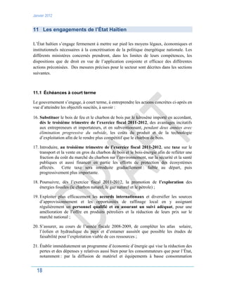 Janvier 2012
18
11 Les engagements de l’État Haïtien
L’État haïtien s’engage fermement à mettre sur pied les moyens légaux, économiques et
institutionnels nécessaires à la concrétisation de la politique énergétique nationale. Les
différents ministères concernés prendront, dans les limites de leurs compétences, les
dispositions que de droit en vue de l’application conjointe et efficace des différentes
actions préconisées. Des mesures précises pour le secteur sont décrites dans les sections
suivantes.
11.1 Échéances à court terme
Le gouvernement s’engage, à court terme, à entreprendre les actions concrètes ci-après en
vue d’atteindre les objectifs suscités, à savoir :
16. Substituer le bois de feu et le charbon de bois par le kérosène importé en accordant,
dès le troisième trimestre de l’exercice fiscal 2011-2012, des avantages incitatifs
aux entrepreneurs et importateurs, et en subventionnant, pendant deux années avec
élimination progressive du subside, les coûts du produit et de la technologie
d’exploitation afin de le rendre plus compétitif que le charbon de bois.
17. Introduire, au troisième trimestre de l’exercice fiscal 2011-2012, une taxe sur le
transport et la vente en gros du charbon de bois et le bois-énergie afin de refléter une
fraction du coût du marché du charbon sur l’environnement, sur la sécurité et la santé
publiques et aussi financer en partie les efforts de protection des écosystèmes
affectés. Cette taxe sera introduite graduellement : faible au départ, puis
progressivement plus importante.
18. Poursuivre, dès l’exercice fiscal 2011-2012, la promotion de l’exploration des
énergies fossiles (le charbon naturel, le gaz naturel et le pétrole) ;
19. Exploiter plus efficacement les accords internationaux et diversifier les sources
d’approvisionnement et les opportunités de raffinage local en y assignant
régulièrement un personnel qualifié et en assurant un suivi adéquat, pour une
amélioration de l’offre en produits pétroliers et la réduction de leurs prix sur le
marché national ;
20. S’assurer, au cours de l’année fiscale 2008-2009, de compléter les atlas solaire,
l’éolien et hydraulique du pays et d’entamer aussitôt que possible les études de
faisabilité pour l’exploitation viable de ces ressources ;
21. Établir immédiatement un programme d’économie d’énergie qui vise la réduction des
pertes et des dépenses y relatives aussi bien pour les consommateurs que pour l’État,
notamment : par la diffusion de matériel et équipements à basse consommation
 