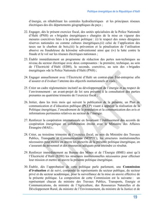 Politique énergétique de la République d’Haïti
19
d’énergie, en réhabilitant les centrales hydroélectriques et les principaux réseaux
électriques des dix départements géographiques du pays ;
22. Engager, dès le présent exercice fiscal, des unités spécialisées de la Police Nationale
d’Haïti (PNH) en « brigades énergétiques » chargées de la mise en vigueur des
mesures coercitives liées à la présente politique : (i) le respect des zones désignées
réserves nationales ou comme cultures énergétiques,(ii) celui de l’application des
taxes sur le charbon de bois,(iii) la prévention et la pénalisation de l’utilisation
abusive ou frauduleuse du kérosène subventionné ainsi que (iv) la lutte contre la
fraude et le vol sur les réseaux électriques nationaux ;
23. Établir immédiatement un programme de réduction des pertes non-techniques au
niveau du secteur électrique avec deux composantes : la première, technique, au sein
de l’Électricité d’Haïti (EDH), la seconde, coercitive, au sein des « brigades
énergétiques »de la Police Nationale d’Haïti (PNH) ;
24. Engager annuellement avec l’Électricité d’Haïti un contrat-plan État-entreprise afin
d’assurer et d’évaluer l’atteinte des objectifs institutionnels et visés ;
25. Créer un cadre réglementaire incitatif au développement de l’énergie et au respect de
l’environnement : un avant-projet de loi sera présenté à la consultation des parties
prenantes au quatrième trimestre de l’exercice fiscal ;
26. Initier, dans les trois mois qui suivent la publication de la présente, un Plan de
communication et d’éducation publique (PCEP) visant à appuyer la réalisation de la
Politique énergétique, l’encadrement de la population et la communication des avis et
informations pertinentes relatives au secteur de l’énergie.
27. Renforcer la coopération internationale en favorisant l’établissement des accords de
coopération énergétique en collaboration étroite avec le Ministère des Affaires
Étrangère (MAE) ;
28. Créer, au troisième trimestre de l’exercice fiscal, au sein du Ministère des Travaux
Publics, Transports et Communications (MTPTC), les structures institutionnelles
nécessaires pour mettre en œuvre les prescrits de la présente politique énergétique, en
s’assurant du personnel et des ressources adéquats pour atteindre ce résultat.
29. Renforcer immédiatement au Bureau des Mines et de l’Énergie (BME) ainsi qu’à
l’Électricité d’Haïti (EDH) les structures institutionnelles nécessaires pour effectuer
leur mission et mettre en œuvre la présente politique énergétique.
30. Établir, dès l’approbation de cette politique parle parlement, une Commission
d’évaluation et de suivi, composée de représentants du secteur publique, du secteur
privé et du secteur académique, pour la surveillance de la mise en œuvre effective de
la présente politique. La composition de cette Commission est la suivante : un
représentant chacun du ministre des Travaux Publics, Transports, Energie et
Communications, du ministre de l’Agriculture, des Ressources Naturelles et du
Développement Rural, du ministre de l’Environnement, du ministre de la Justice et de
 