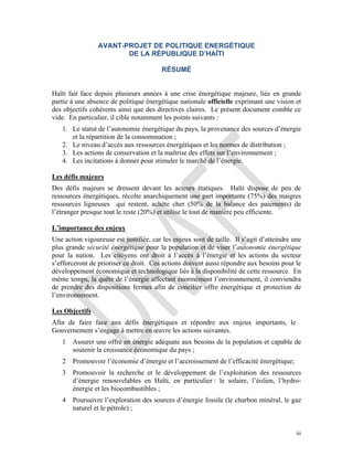 iii
AVANT-PROJET DE POLITIQUE ENERGÉTIQUE
DE LA RÉPUBLIQUE D’HAÏTI
RÉSUMÉ
Haïti fait face depuis plusieurs années à une crise énergétique majeure, liée en grande
partie à une absence de politique énergétique nationale officielle exprimant une vision et
des objectifs cohérents ainsi que des directives claires. Le présent document comble ce
vide. En particulier, il cible notamment les points suivants :
1. Le statut de l’autonomie énergétique du pays, la provenance des sources d’énergie
et la répartition de la consommation ;
2. Le niveau d’accès aux ressources énergétiques et les normes de distribution ;
3. Les actions de conservation et la maîtrise des effets sur l’environnement ;
4. Les incitations à donner pour stimuler le marché de l’énergie.
Les défis majeurs
Des défis majeurs se dressent devant les acteurs étatiques. Haïti dispose de peu de
ressources énergétiques, récolte anarchiquement une part importante (75%) des maigres
ressources ligneuses qui restent, achète cher (50% de la balance des paiements) de
l’étranger presque tout le reste (20%) et utilise le tout de manière peu efficiente.
L’importance des enjeux
Une action vigoureuse est justifiée, car les enjeux sont de taille. Il s’agit d’atteindre une
plus grande sécurité énergétique pour la population et de viser l’autonomie énergétique
pour la nation. Les citoyens ont droit à l’accès à l’énergie et les actions du secteur
s’efforceront de prioriser ce droit. Ces actions doivent aussi répondre aux besoins pour le
développement économique et technologique liés à la disponibilité de cette ressource. En
même temps, la quête de l’énergie affectant énormément l’environnement, il conviendra
de prendre des dispositions fermes afin de concilier offre énergétique et protection de
l’environnement.
Les Objectifs
Afin de faire face aux défis énergétiques et répondre aux enjeux importants, le
Gouvernement s’engage à mettre en œuvre les actions suivantes.
1 Assurer une offre en énergie adéquate aux besoins de la population et capable de
soutenir la croissance économique du pays ;
2 Promouvoir l’économie d’énergie et l’accroissement de l’efficacité énergétique;
3 Promouvoir la recherche et le développement de l’exploitation des ressources
d’énergie renouvelables en Haïti, en particulier : le solaire, l’éolien, l’hydro-
énergie et les biocombustibles ;
4 Poursuivre l’exploration des sources d’énergie fossile (le charbon minéral, le gaz
naturel et le pétrole) ;
 