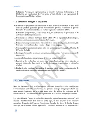 Janvier 2012
20
la Sécurité Publique, un représentant de la Chambre Haïtienne du Commerce et de
l’Industrie, un représentant de l’Université d’État d’Haïti et un représentant de
l’Association des Médias Haïtiens.
11.2 Échéances à moyen et long terme
10. Renforcer le programme de substitution du bois de feu et le charbon de bois initié
avec les produits pétroliers par les biocarburants produits localement et par les
briquettes de charbon minéral ou de déchets végétaux d’ici l’année 2020 ;
11. Réhabiliter complètement, d’ici l’année 2015, les installations de production et de
distribution de l’énergie électrique ;
12. Construire des centrales électriques de 50 à 500 MW de capacité (hydroélectriques,
éoliennes, au mazout, au gaz naturel, au charbon, etc.) ;
13. Exécuter un programme national d’électrification rurale et villageoise, à entamer, dès
le présent exercice fiscal, dans certains villages côtiers du pays;
14. Construire le réseau national reliant entre eux les réseaux du Nord, de l’Artibonite, de
l’Ouest et du Sud ;
15. Envisager, lorsque les avantages sont clairement démontrés, l’interconnexion avec le
pays voisin ;
16. Assurer l’alimentation ininterrompue du pays en produits pétroliers ;
17. Poursuivre les recherches au niveau des biocombustibles les mieux adaptés au
contexte haïtien afin d’en établir la viabilité écologique et économique et publier les
résultats ;
18. Étudier la mise en place d’un système de transport public moins coûteux du point de
vue énergétique et répondant adéquatement aux besoins des usagers.
12 Conclusion
Haïti est confronté à deux conflits majeurs en termes d’énergie : l’effet caustique sur
l’environnement et l’offre insuffisante. La présente politique énergétique aborde ces
deux aspects importants en priorisant deux axes : les efforts de protection et de
réhabilitation de l’environnement, et l’augmentation de la sécurité énergétique nationale.
Les spécificités de l’approche recherchée pour enfin juguler la crise énergétique d’Haïti
incluent : l’établissement d’un nouveau cadre légal, la mise en place d’une structure
centralisée de gestion de l’énergie, l’implication formelle des forces de l’ordre du pays
ainsi que les incitations fiscales appropriées. Les effets attendus de ces mesures sont :
 