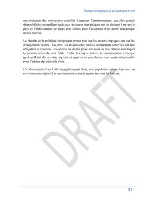 Politique énergétique de la République d’Haïti
21
une réduction des motivations actuelles à agresser l’environnement, une plus grande
disponibilité et un meilleur accès aux ressources énergétiques par les citoyens à travers le
pays et l’établissement de bases plus solides pour l’assurance d’un avenir énergétique
mieux maîtrisé.
La réussite de la politique énergétique repose plus sur les acteurs impliqués que sur les
arrangements prônés. En effet, les responsables publics directement concernés ont une
obligation de résultats. Les acteurs du secteur privé ont aussi un rôle critique sans lequel
la présente démarche sera futile. Enfin, le citoyen haïtien, le consommateur d’énergie
quel qu’il soit devra rester vigilant et apporter sa contribution tout aussi indispensable
pour l’atteinte des objectifs visés.
L’établissement d’une Haïti énergétiquement forte, une population mieux desservie, un
environnement régénéré et une économie relancée repose sur tous les haïtiens.
 