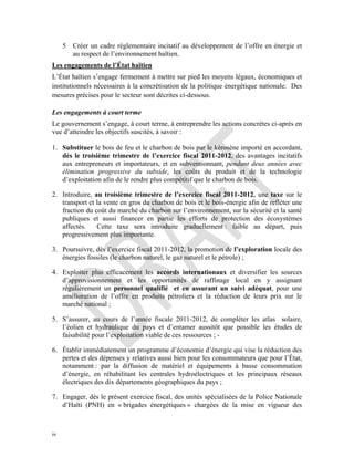 iv
5 Créer un cadre réglementaire incitatif au développement de l’offre en énergie et
au respect de l’environnement haïtien.
Les engagements de l’État haïtien
L’État haïtien s’engage fermement à mettre sur pied les moyens légaux, économiques et
institutionnels nécessaires à la concrétisation de la politique énergétique nationale. Des
mesures précises pour le secteur sont décrites ci-dessous.
Les engagements à court terme
Le gouvernement s’engage, à court terme, à entreprendre les actions concrètes ci-après en
vue d’atteindre les objectifs suscités, à savoir :
1. Substituer le bois de feu et le charbon de bois par le kérosène importé en accordant,
dès le troisième trimestre de l’exercice fiscal 2011-2012, des avantages incitatifs
aux entrepreneurs et importateurs, et en subventionnant, pendant deux années avec
élimination progressive du subside, les coûts du produit et de la technologie
d’exploitation afin de le rendre plus compétitif que le charbon de bois.
2. Introduire, au troisième trimestre de l’exercice fiscal 2011-2012, une taxe sur le
transport et la vente en gros du charbon de bois et le bois-énergie afin de refléter une
fraction du coût du marché du charbon sur l’environnement, sur la sécurité et la santé
publiques et aussi financer en partie les efforts de protection des écosystèmes
affectés. Cette taxe sera introduite graduellement : faible au départ, puis
progressivement plus importante.
3. Poursuivre, dès l’exercice fiscal 2011-2012, la promotion de l’exploration locale des
énergies fossiles (le charbon naturel, le gaz naturel et le pétrole) ;
4. Exploiter plus efficacement les accords internationaux et diversifier les sources
d’approvisionnement et les opportunités de raffinage local en y assignant
régulièrement un personnel qualifié et en assurant un suivi adéquat, pour une
amélioration de l’offre en produits pétroliers et la réduction de leurs prix sur le
marché national ;
5. S’assurer, au cours de l’année fiscale 2011-2012, de compléter les atlas solaire,
l’éolien et hydraulique du pays et d’entamer aussitôt que possible les études de
faisabilité pour l’exploitation viable de ces ressources ; -
6. Établir immédiatement un programme d’économie d’énergie qui vise la réduction des
pertes et des dépenses y relatives aussi bien pour les consommateurs que pour l’État,
notamment : par la diffusion de matériel et équipements à basse consommation
d’énergie, en réhabilitant les centrales hydroélectriques et les principaux réseaux
électriques des dix départements géographiques du pays ;
7. Engager, dès le présent exercice fiscal, des unités spécialisées de la Police Nationale
d’Haïti (PNH) en « brigades énergétiques » chargées de la mise en vigueur des
 