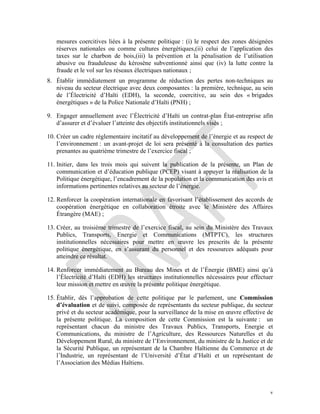 v
mesures coercitives liées à la présente politique : (i) le respect des zones désignées
réserves nationales ou comme cultures énergétiques,(ii) celui de l’application des
taxes sur le charbon de bois,(iii) la prévention et la pénalisation de l’utilisation
abusive ou frauduleuse du kérosène subventionné ainsi que (iv) la lutte contre la
fraude et le vol sur les réseaux électriques nationaux ;
8. Établir immédiatement un programme de réduction des pertes non-techniques au
niveau du secteur électrique avec deux composantes : la première, technique, au sein
de l’Électricité d’Haïti (EDH), la seconde, coercitive, au sein des « brigades
énergétiques » de la Police Nationale d’Haïti (PNH) ;
9. Engager annuellement avec l’Électricité d’Haïti un contrat-plan État-entreprise afin
d’assurer et d’évaluer l’atteinte des objectifs institutionnels visés ;
10. Créer un cadre réglementaire incitatif au développement de l’énergie et au respect de
l’environnement : un avant-projet de loi sera présenté à la consultation des parties
prenantes au quatrième trimestre de l’exercice fiscal ;
11. Initier, dans les trois mois qui suivent la publication de la présente, un Plan de
communication et d’éducation publique (PCEP) visant à appuyer la réalisation de la
Politique énergétique, l’encadrement de la population et la communication des avis et
informations pertinentes relatives au secteur de l’énergie.
12. Renforcer la coopération internationale en favorisant l’établissement des accords de
coopération énergétique en collaboration étroite avec le Ministère des Affaires
Étrangère (MAE) ;
13. Créer, au troisième trimestre de l’exercice fiscal, au sein du Ministère des Travaux
Publics, Transports, Energie et Communications (MTPTC), les structures
institutionnelles nécessaires pour mettre en œuvre les prescrits de la présente
politique énergétique, en s’assurant du personnel et des ressources adéquats pour
atteindre ce résultat.
14. Renforcer immédiatement au Bureau des Mines et de l’Énergie (BME) ainsi qu’à
l’Électricité d’Haïti (EDH) les structures institutionnelles nécessaires pour effectuer
leur mission et mettre en œuvre la présente politique énergétique.
15. Établir, dès l’approbation de cette politique par le parlement, une Commission
d’évaluation et de suivi, composée de représentants du secteur publique, du secteur
privé et du secteur académique, pour la surveillance de la mise en œuvre effective de
la présente politique. La composition de cette Commission est la suivante : un
représentant chacun du ministre des Travaux Publics, Transports, Energie et
Communications, du ministre de l’Agriculture, des Ressources Naturelles et du
Développement Rural, du ministre de l’Environnement, du ministre de la Justice et de
la Sécurité Publique, un représentant de la Chambre Haïtienne du Commerce et de
l’Industrie, un représentant de l’Université d’État d’Haïti et un représentant de
l’Association des Médias Haïtiens.
 