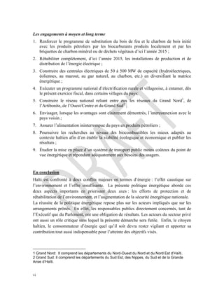 vi
Les engagements à moyen et long terme
1. Renforcer le programme de substitution du bois de feu et le charbon de bois initié
avec les produits pétroliers par les biocarburants produits localement et par les
briquettes de charbon minéral ou de déchets végétaux d’ici l’année 2015 ;
2. Réhabiliter complètement, d’ici l’année 2015, les installations de production et de
distribution de l’énergie électrique ;
3. Construire des centrales électriques de 50 à 500 MW de capacité (hydroélectriques,
éoliennes, au mazout, au gaz naturel, au charbon, etc.) en diversifiant la matrice
énergétique ;
4. Exécuter un programme national d’électrification rurale et villageoise, à entamer, dès
le présent exercice fiscal, dans certains villages du pays;
5. Construire le réseau national reliant entre eux les réseaux du Grand Nord1
, de
l’Artibonite, de l’Ouest/Centre et du Grand Sud2
;
6. Envisager, lorsque les avantages sont clairement démontrés, l’interconnexion avec le
pays voisin ;
7. Assurer l’alimentation ininterrompue du pays en produits pétroliers ;
8. Poursuivre les recherches au niveau des biocombustibles les mieux adaptés au
contexte haïtien afin d’en établir la viabilité écologique et économique et publier les
résultats ;
9. Étudier la mise en place d’un système de transport public moins coûteux du point de
vue énergétique et répondant adéquatement aux besoins des usagers.
En conclusion
Haïti est confronté à deux conflits majeurs en termes d’énergie : l’effet caustique sur
l’environnement et l’offre insuffisante. La présente politique énergétique aborde ces
deux aspects importants en priorisant deux axes : les efforts de protection et de
réhabilitation de l’environnement, et l’augmentation de la sécurité énergétique nationale.
La réussite de la politique énergétique repose plus sur les acteurs impliqués que sur les
arrangements prônés. En effet, les responsables publics directement concernés, tant de
l’Exécutif que du Parlement, ont une obligation de résultats. Les acteurs du secteur privé
ont aussi un rôle critique sans lequel la présente démarche sera futile. Enfin, le citoyen
haïtien, le consommateur d’énergie quel qu’il soit devra rester vigilant et apporter sa
contribution tout aussi indispensable pour l’atteinte des objectifs visés.
1 Grand Nord: Il comprend les départements du Nord-Ouest du Nord et du Nord Est d’Haïti.
2 Grand Sud: Il comprend les départements du Sud Est, des Nippes, du Sud et de la Grande
Anse d’Haïti.
 