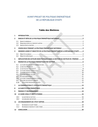 AVANT-PROJET DE POLITIQUE ENERGÉTIQUE
DE LA RÉPUBLIQUE D’HAÏTI
Table des Matières
1 INTRODUCTION............................................................................................................................1
2 ENJEUX ET DÉFIS DE LA POLITIQUE ÉNERGÉTIQUE NATIONALE......................................................2
2.1 ASPECTS GÉNÉRAUX............................................................................................................................... 2
2.2 PRINCIPAUX DÉFIS DU CONTEXTE HAÏTIEN................................................................................................... 2
2.3 ENJEUX POUR LA NATION ........................................................................................................................ 3
3 VISION SOUS-TENDANT LA POLITIQUE ÉNERGÉTIQUE NATIONALE ................................................3
4 GRANDES LIGNES ET OBJECTIFS DE LA POLITIQUE ÉNERGÉTIQUE DE LA RÉPUBLIQUE D’HAÏTI........4
4.1 OBJECTIFS GLOBAUX .............................................................................................................................. 4
4.2 OBJECTIFS SPÉCIFIQUES .......................................................................................................................... 5
5 IMPLICATION DES ACTEURS NON ÉTATIQUES DANS LA GESTION DU SECTEUR DE L’ÉNERGIE .........6
6 ÉNONCÉ DE LA POLITIQUE ÉNERGÉTIQUE PAR SECTEUR................................................................6
6.1 LA FILIÈRE BOIS DE FEU ET CHARBON DE BOIS............................................................................................... 6
6.2 LE SECTEUR PÉTROLIER........................................................................................................................... 7
6.3 LE SECTEUR DE L’ÉLECTRICITÉ................................................................................................................... 8
6.4 LA FILIÈRE ÉNERGIE HYDRAULIQUE .......................................................................................................... 10
6.5 LA FILIÈRE ÉNERGIE ÉOLIENNE ................................................................................................................ 10
6.6 LA FILIÈRE ÉNERGIE SOLAIRE................................................................................................................... 10
6.7 LES BIOCOMBUSTIBLES ......................................................................................................................... 11
6.8 LA FILIÈRE CHARBON MINÉRAL (LIGNITE) .................................................................................................. 12
6.9 LA FILIÈRE DES DÉCHETS URBAINS............................................................................................................ 12
6.10 LES AUTRES RESSOURCES LOCALES...................................................................................................... 12
7 LA CONSERVATION ET L’EFFICACITÉ ÉNERGÉTIQUE .....................................................................13
8 LA SUBSTITUTION ÉNERGÉTIQUE................................................................................................14
9 ÉNERGIE ET ENVIRONNEMENT....................................................................................................14
10 LE CADRE LÉGAL ET INSTITUTIONNEL ..........................................................................................16
10.1 LA GESTION DU SECTEUR .................................................................................................................. 16
10.2 LES MESURES INCITATIVES ................................................................................................................ 17
11 LES ENGAGEMENTS DE L’ÉTAT HAÏTIEN.......................................................................................18
11.1 ÉCHÉANCES À COURT TERME............................................................................................................. 18
11.2 ÉCHÉANCES À MOYEN ET LONG TERME................................................................................................ 20
12 CONCLUSION..............................................................................................................................20
 