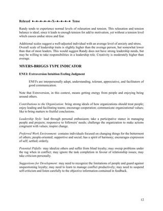 Relaxed ●--●--●--●--●--X--●--●--●--● Tense
Randy tends to experience normal levels of relaxation and tension. This relaxation and tension
balance is ideal; since it leads to enough tension for add to motivation, yet without a tension level
which causes undue stress and fear.
Additional scales suggest a well-adjusted individual with an average level of anxiety and stress.
Overall scale of leadership traits is slightly higher than the average person, but somewhat lower
than that of most leaders. This would suggest Randy does not have strong leadership needs, but
may be willing to take responsibilities in a leadership role. Creativity is moderately higher than
average.
MYERS-BRIGGS TYPE INDICATOR
ENFJ: Extraversion Intuition Feeling Judgment
ENFJ's are interpersonally adept, understanding, tolerant, appreciative, and facilitators of
good communication.
Note that Extroversion, in this context, means getting energy from people and enjoying being
around others.
Contributions to the Organization: bring strong ideals of how organizations should treat people;
enjoy leading and facilitating teams; encourage cooperation; communicate organizational values;
like to bring matters to fruitful conclusions.
Leadership Style: lead through personal enthusiasm; take a participative stance in managing
people and projects; responsive to followers' needs; challenge the organization to make actions
congruent with values; inspire change.
Preferred Work Environment: contains individuals focused on changing things for the betterment
of others; people-oriented; supportive and social; has a spirit of harmony; encourages expression
of self; settled; orderly.
Potential Pitfalls: may idealize others and suffer from blind loyalty; may sweep problems under
the rug when in conflict; may ignore the task completion in favour of relationship issues; may
take criticism personally.
Suggestions for Development: may need to recognize the limitations of people and guard against
unquestioning loyalty; may need to learn to manage conflict productively; may need to suspend
self-criticism and listen carefully to the objective information contained in feedback.
12
 