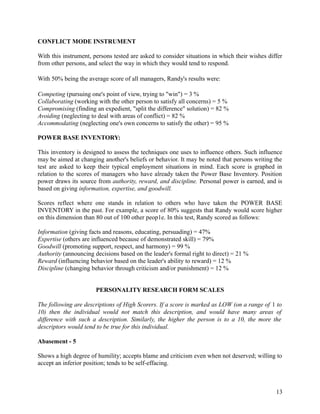 CONFLICT MODE INSTRUMENT
With this instrument, persons tested are asked to consider situations in which their wishes differ
from other persons, and select the way in which they would tend to respond.
With 50% being the average score of all managers, Randy's results were:
Competing (pursuing one's point of view, trying to "win") = 3 %
Collaborating (working with the other person to satisfy all concerns) = 5 %
Compromising (finding an expedient, "split the difference" solution) = 82 %
Avoiding (neglecting to deal with areas of conflict) = 82 %
Accommodating (neglecting one's own concerns to satisfy the other) = 95 %
POWER BASE INVENTORY:
This inventory is designed to assess the techniques one uses to influence others. Such influence
may be aimed at changing another's beliefs or behavior. It may be noted that persons writing the
test are asked to keep their typical employment situations in mind. Each score is graphed in
relation to the scores of managers who have already taken the Power Base Inventory. Position
power draws its source from authority, reward, and discipline. Personal power is earned, and is
based on giving information, expertise, and goodwill.
Scores reflect where one stands in relation to others who have taken the POWER BASE
INVENTORY in the past. For example, a score of 80% suggests that Randy would score higher
on this dimension than 80 out of 100 other peop1e. In this test, Randy scored as follows:
Information (giving facts and reasons, educating, persuading) = 47%
Expertise (others are influenced because of demonstrated skill) = 79%
Goodwill (promoting support, respect, and harmony) = 99 %
Authority (announcing decisions based on the leader's formal right to direct) = 21 %
Reward (influencing behavior based on the leader's ability to reward) = 12 %
Discipline (changing behavior through criticism and/or punishment) = 12 %
PERSONALITY RESEARCH FORM SCALES
The following are descriptions of High Scorers. If a score is marked as LOW (on a range of 1 to
10) then the individual would not match this description, and would have many areas of
difference with such a description. Similarly, the higher the person is to a 10, the more the
descriptors would tend to be true for this individual.
Abasement - 5
Shows a high degree of humility; accepts blame and criticism even when not deserved; willing to
accept an inferior position; tends to be self-effacing.
13
 