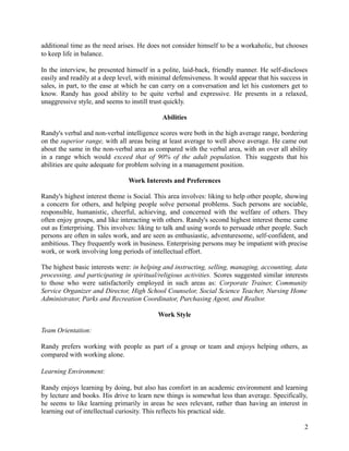 additional time as the need arises. He does not consider himself to be a workaholic, but chooses
to keep life in balance.
In the interview, he presented himself in a polite, laid-back, friendly manner. He self-discloses
easily and readily at a deep level, with minimal defensiveness. It would appear that his success in
sales, in part, to the ease at which he can carry on a conversation and let his customers get to
know. Randy has good ability to be quite verbal and expressive. He presents in a relaxed,
unaggressive style, and seems to instill trust quickly.
Abilities
Randy's verbal and non-verbal intelligence scores were both in the high average range, bordering
on the superior range, with all areas being at least average to well above average. He came out
about the same in the non-verbal area as compared with the verbal area, with an over all ability
in a range which would exceed that of 90% of the adult population. This suggests that his
abilities are quite adequate for problem solving in a management position.
Work Interests and Preferences
Randy's highest interest theme is Social. This area involves: liking to help other people, showing
a concern for others, and helping people solve personal problems. Such persons are sociable,
responsible, humanistic, cheerful, achieving, and concerned with the welfare of others. They
often enjoy groups, and like interacting with others. Randy's second highest interest theme came
out as Enterprising. This involves: liking to talk and using words to persuade other people. Such
persons are often in sales work, and are seen as enthusiastic, adventuresome, self-confident, and
ambitious. They frequently work in business. Enterprising persons may be impatient with precise
work, or work involving long periods of intellectual effort.
The highest basic interests were: in helping and instructing, selling, managing, accounting, data
processing, and participating in spiritual/religious activities. Scores suggested similar interests
to those who were satisfactorily employed in such areas as: Corporate Trainer, Community
Service Organizer and Director, High School Counselor, Social Science Teacher, Nursing Home
Administrator, Parks and Recreation Coordinator, Purchasing Agent, and Realtor.
Work Style
Team Orientation:
Randy prefers working with people as part of a group or team and enjoys helping others, as
compared with working alone.
Learning Environment:
Randy enjoys learning by doing, but also has comfort in an academic environment and learning
by lecture and books. His drive to learn new things is somewhat less than average. Specifically,
he seems to like learning primarily in areas he sees relevant, rather than having an interest in
learning out of intellectual curiosity. This reflects his practical side.
2
 