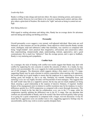 Leadership Style:
Randy is willing to take charge and motivate others. He enjoys initiating actions, and expresses
opinions clearly. However, he is not likely to be viewed as wanting much control, and may often
give others a great deal of freedom. His needs to be "right" and seen as being in control are not
high.
Risk Taking Behavior:
With regard to seeking adventure and taking risks, Randy has an average desire for adventure
and risk taking and seeking out thrilling activities.
Personality
Overall personality scores suggest a very normal, well-adjusted individual. Most traits are well
balanced, so that extremes are not the problem. Some adjectives which describe Randy include
warm, intelligent, mild and submissive rather than dominant, very sensitive as compared with
being "tough-minded", more practical than imaginative, self-assured, and conservative rather
than experimenting, interpersonally adept, understanding, tolerant, appreciative, and a good
communicator. He is much less "defensive" than the average person, and is open to feedback.
Randy is very nurturing and sympathetic.
Conflict Style
As a manager, the style of dealing with conflict test results suggest that Randy may deal with
conflict by neglecting his own concerns to satisfy the concerns of others. As a leader, he may
tend to over-accommodate. His score suggests he would accommodate more extensively than 95
out of 100 managers. The dimension which suggests taking a firm stand is in the 3 % range,
suggesting Randy may be quite reluctant to enforce expectations when meeting with opposition,
but would rather go to great lengths to ensure that the employee he is supervising is convinced,
feeling, good, has bought in, and is on side. Similarly, his warmth, relationship focus, and
nurturing scores are very highly elevated, well beyond that of most managers. This suggests that
his staff would value him as a supportive person, but he may put too much emphasis on being
liked, ensuring a good relationship at the expense of decisive firmness, if required. Another
feature of his management style in relation to conflict resolution may be his tendency to resolve
differences quickly by a 50/50 compromise as compared with a more thorough discussion. This
conclusion is based on the fact that his collaboration score was in the 5 % range, while his
compromise (quickly splitting the difference) was in the 82 % range. One can speculate that
conflicts are uncomfortable to Randy, and so he would I like them resolved quickly either giving
in or going for a quick compromise as compared with a longer, win-win discussion. It may be
noted that his aggression score (on another test) is low, suggesting aggressive feelings may be
uncomfortable, and he may wish to avoid or quickly dissipate them.
3
 