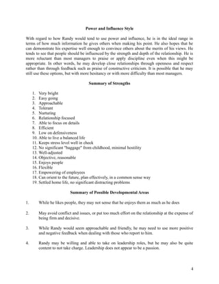 Power and Influence Style
With regard to how Randy would tend to use power and influence, he is in the ideal range in
terms of how much information he gives others when making his point. He also hopes that he
can demonstrate his expertise well enough to convince others about the merits of his views. He
tends to see that people should be influenced by the strength and depth of the relationship. He is
more reluctant than most managers to praise or apply discipline even when this might be
appropriate. In other words, he may develop close relationships through openness and respect
rather than through feedback such as praise of constructive criticism. It is possible that he may
still use these options, but with more hesitancy or with more difficulty than most managers.
Summary of Strengths
1. Very bright
2. Easy going
3. Approachable
4. Tolerant
5. Nurturing
6. Relationship focused
7. Able to focus on details
8. Efficient
9. Low on defensiveness
10. Able to live a balanced life
11. Keeps stress level well in check
12. No significant "baggage" from childhood, minimal hostility
13. Well-adjusted
14. Objective, reasonable
15. Enjoys people
16. Flexible
17. Empowering of employees
18. Can orient to the future, plan effectively, in a common sense way
19. Settled home life, no significant distracting problems
Summary of Possible Developmental Areas
1. While he likes people, they may not sense that he enjoys them as much as he does
2. May avoid conflict and issues, or put too much effort on the relationship at the expense of
being firm and decisive.
3. While Randy would seem approachable and friendly, he may need to use more positive
and negative feedback when dealing with those who report to him.
4. Randy may be willing and able to take on leadership roles, but he may also be quite
content to not take charge. Leadership does not appear to be a passion.
4
 