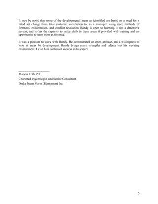 It may be noted that some of the developmental areas as identified are based on a need for a
mind set change from total customer satisfaction to, as a manager, using more methods of
firmness, collaboration, and conflict resolution. Randy is open to learning, is not a defensive
person, and so has the capacity to make shifts in these areas if provided with training and an
opportunity to learn from experience.
It was a pleasure to work with Randy. He demonstrated an open attitude, and a willingness to
look at areas for development. Randy brings many strengths and talents into his working
environment. I wish him continued success in his career.
____________________
Marvin Roth, P.D.
Chartered Psychologist and Senior Consultant
Drake beam Morin (Edmonton) Inc.
5
 