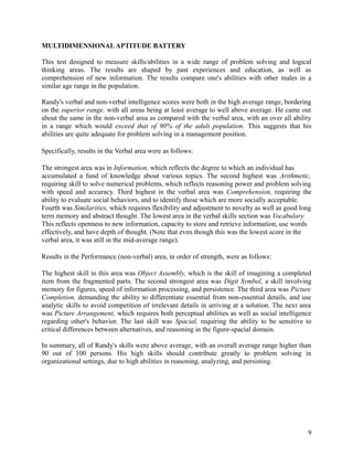 MULTIDIMENSIONALAPTITUDE BATTERY
This test designed to measure skills/abilities in a wide range of problem solving and logical
thinking areas. The results are shaped by past experiences and education, as well as
comprehension of new information. The results compare one's abilities with other males in a
similar age range in the population.
Randy's verbal and non-verbal intelligence scores were both in the high average range, bordering
on the superior range, with all areas being at least average to well above average. He came out
about the same in the non-verbal area as compared with the verbal area, with an over all ability
in a range which would exceed that of 90% of the adult population. This suggests that his
abilities are quite adequate for problem solving in a management position.
Specifically, results in the Verbal area were as follows:
The strongest area was in Information, which reflects the degree to which an individual has
accumulated a fund of knowledge about various topics. The second highest was Arithmetic,
requiring skill to solve numerical problems, which reflects reasoning power and problem solving
with speed and accuracy. Third highest in the verbal area was Comprehension, requiring the
ability to evaluate social behaviors, and to identify those which are more socially acceptable.
Fourth was Similarities, which requires flexibility and adjustment to novelty as well as good long
term memory and abstract thought. The lowest area in the verbal skills section was Vocabulary.
This reflects openness to new information, capacity to store and retrieve information, use words
effectively, and have depth of thought. (Note that even though this was the lowest score in the
verbal area, it was still in the mid-average range).
Results in the Performance (non-verbal) area, in order of strength, were as follows:
The highest skill in this area was Object Assembly, which is the skill of imagining a completed
item from the fragmented parts. The second strongest area was Digit Symbol, a skill involving
memory for figures, speed of information processing, and persistence. The third area was Picture
Completion, demanding the ability to differentiate essential from non-essential details, and use
analytic skills to avoid competition of irrelevant details in arriving at a solution. The next area
was Picture Arrangement, which requires both perceptual abilities as well as social intelligence
regarding other's behavior. The last skill was Spacial, requiring the ability to be sensitive to
critical differences between alternatives, and reasoning in the figure-spacial domain.
In summary, all of Randy's skills were above average, with an overall average range higher than
90 out of 100 persons. His high skills should contribute greatly to problem solving in
organizational settings, due to high abilities in reasoning, analyzing, and persisting.
9
 