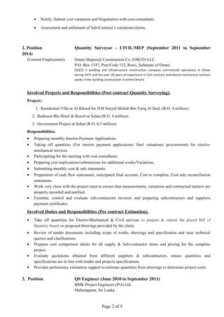 • Notify, Submit cost variations and Negotiation with cost consultants.
• Assessment and settlement of Sub-Contract’s variations/claims.
2. Position Quantity Surveyor – CIVIL/MEP (September 2011 to September
2014)
(Current Employment) Oman Shapoorji Construction Co. (OSCO) LLC.
P.O. Box 1347, Post Code 112, Ruwi, Sultanate of Oman.
(OSCO is building and infrastructure construction company commenced operations in Oman
during 1975 and has over 39 years of experience in Civil contract and electro-mechanical contract
works in the building construction in entire Oman).
Involved Projects and Responsibilities (Post contract Quantity Surveying).
Projects.
1. Residential Villa at Al Khoud for H.H Sayyid Shihab Bin Tariq Al Said. (R.O. 4 million).
2. Radisson Blu Hotel & Resort at Sohar.(R.O. 4 million).
3. Government Project at Sohar.(R.O. 0.5 million).
Responsibilities.
• Preparing monthly Interim Payment Applications.
• Taking off quantities (For interim payment applications/ final valuations/ procurement) for electro-
mechanical services.
• Participating for the meeting with cost consultants.
• Preparing cost implications/submissions for additional works/Variations.
• Submitting monthly cost & sale statements.
• Preparation of cash flow statements, anticipated final account, Cost to complete, Cost sale reconciliation
statements.
• Work very close with the project team to ensure that measurements, variations and contractual matters are
properly recorded and notified.
• Examine, control and evaluate sub-contractors invoices and preparing subcontractors and suppliers
payment certificates.
Involved Duties and Responsibilities (Pre contract Estimation).
• Take off quantities for Electro-Mechanical & Civil services to prepare & submit the priced Bill of
Quantity based on proposed drawings provided by the client.
• Review of tender documents including scope of works, drawings and specification and raise technical
queries and clarifications.
• Prepares cost comparison sheets for all supply & Sub-contractor items and pricing for the complete
project.
• Evaluate quotations obtained from different suppliers & subcontractors, ensure quantities and
specifications are in line with tender and projects specifications.
• Provides preliminary estimation support to estimate quantities from drawings to determine project costs.
3. Position QS Engineer (June 2010 to September 2011)
BMK Project Engineers (Pvt) Ltd.
Maharagama, Sri Lanka.
Page 2 of 5
 