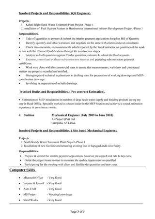 Involved Projects and Responsibilities. (QS Engineer).
Projects.
1. Kelani Right Bank Water Treatment Plant Project.-Phase 1.
2.Installation of Fuel Hydrant System in Hambantota International Airport Development Project.-Phase 1
Responsibilities.
• Take off quantities to prepare & submit the interim payment applications based on Bill of Quantity
• Identify, quantify and value Variations and negotiate on the same with clients and cost consultants.
• Check measurements, re-measurements which reported by the Sub-Contractor on quantities of the work
in line with the Contract Qualifications through the construction stages.
• Analyze as-built quantities against Tender quantities, estimate & submit the final accounts.
• Examine, control and evaluate sub-contractors invoices and preparing subcontractors payment
certificates.
• Work very close with the commercial team to ensure that measurements, variations and contractual
matters are properly recorded and notified.
• Giving required technical explanations to drafting team for preparation of working drawings and MEP-
coordination drawings.
• Involving in preparation of as built drawings.
Involved Duties and Responsibilities. ( Pre contract Estimation).
• Estimation on MEP installations in number of large scale water supply and building projects during my
stay in Head Office. Specially worked as a team leader in the MEP Section and achieved a sound estimation
experience in pre-contract works.
4. Position Mechanical Engineer (July 2009 to June 2010)
Rs Project (Pvt) Ltd.
Gampaha, Sri Lanka.
Involved Projects and Responsibilities. ( Site based Mechanical Engineer).
Projects.
1. South Kandy Water Treatment Plant Project.-Phase 1
2. Installation of new fuel line and removing existing line in Sapugaskanda oil refinery.
Responsibilities.
• Prepare & submit the interim payment applications based on pre-agreed unit rate & day rates.
• Guide the project team in order to maintain the quality requirement as specified.
• Participating for the meeting with client and finalize the quantities and new rates.
Computer Skills
• Microsoft Office - Very Good
• Internet & E-mail - Very Good
• Auto CAD - Very Good
• MS Project - Working knowledge.
• Solid Works - Very Good
Page 3 of 5
 