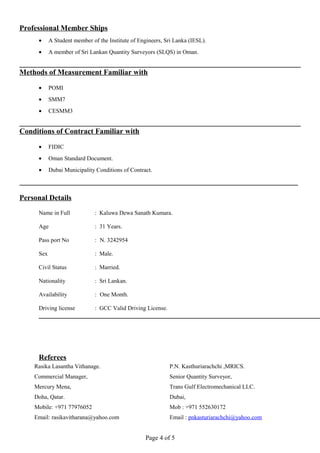 Professional Member Ships
• A Student member of the Institute of Engineers, Sri Lanka (IESL).
• A member of Sri Lankan Quantity Surveyors (SLQS) in Oman.
Methods of Measurement Familiar with
• POMI
• SMM7
• CESMM3
Conditions of Contract Familiar with
• FIDIC
• Oman Standard Document.
• Dubai Municipality Conditions of Contract.
Personal Details
Name in Full : Kaluwa Dewa Sanath Kumara.
Age : 31 Years.
Pass port No : N. 3242954
Sex : Male.
Civil Status : Married.
Nationality : Sri Lankan.
Availability : One Month.
Driving license : GCC Valid Driving License.
Referees
Page 4 of 5
P.N. Kasthuriarachchi ,MRICS.
Senior Quantity Surveyor,
Trans Gulf Electromechanical LLC.
Dubai,
Mob : +971 552630172
Email : pnkasturiarachchi@yahoo.com
Rasika Lasantha Vithanage.
Commercial Manager,
Mercury Mena,
Doha, Qatar.
Mobile: +971 77976052
Email: rasikavitharana@yahoo.com
 