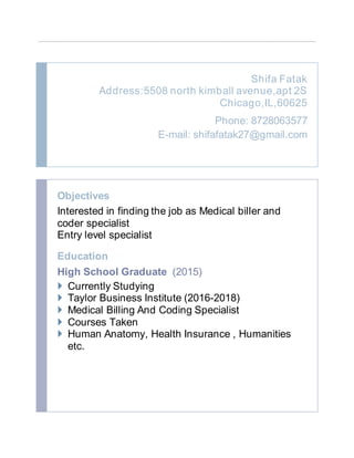 Shifa Fatak
Address:5508 north kimball avenue,apt 2S
Chicago,IL,60625
Phone: 8728063577
E-mail: shifafatak27@gmail.com
Objectives
Interested in finding the job as Medical biller and
coder specialist
Entry level specialist
Education
High School Graduate (2015)
 Currently Studying
 Taylor Business Institute (2016-2018)
 Medical Billing And Coding Specialist
 Courses Taken
 Human Anatomy, Health Insurance , Humanities
etc.
 