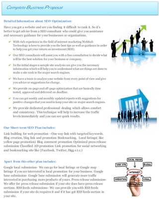 Complete Business Proposal
DetailedInformation about SEO Optimization:
Have you got a website and are you finding it difficult to rank it. So it’s
better toget advice from a SEO consultant who could give you assistance
and necessary guidance for your businesses or organizations.
With rich experience in the field of internet marketing Webhub
Technology is here to provide you the best tips as well as guidance in order
to help you get your return on investment (ROI).
Our SEO consultants will assist you with a free consultation to decide what
will be the best solution for your business or company.
In the initial stages a sample site analysis can give you the necessary
information which will help you to understand what are things are done to
make a site rank in the major search engines.
We have a team to analyze your website from every point of view and give
you advice or suggestions for change.
We provide on-page and off-page optimization that are basically time
tested, approved and delivered on deadline.
You can get weekly and monthly updated reports with suggestions for
positive changes that you need to keep your site on major search engines.
We provide dedicated professional dealing which allows comfort
and consistency. This technique will help to increase the traffic
levels immediately and you can see quick results.
Our Short term SEO Plan includes:
Link building for web promotion - One way link with targeted keywords.
Blog creation, blog link and promotion Bookmarking, Local listings( like
yellow page promotion) Blog comment promotion Optimized press release
submission Classified AD promotion Link promotion for social networking
and bookmarking site like (Facebook, Twitter, Digg e.t.c.)
Apart from this other plan includes:
Google local submission- We can go for local listings or Google map
listings if you are interested in local promotion for your business. Google
base submission- Google base submission will generate more traffic
interested in purchasing more products of yours. Press release submission-
We offer for press release submission if your site does have press release
sections. RSS feeds submissions- We can provide you with RSS feeds
submission if your site do requires it and if it has got RSS feeds section in
your site.
 