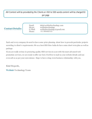 Contact Details:
Each and every company do need to have some prior planning about how to precede particular projects
according to client’s requirements. We as a best SEO firm India do have some short term plan as well as
package.
If you are really serious in procuring quality SEO services in sync with the most advanced web
promotion services, we are ready tooffer our best. Feel free to mail us your website details and can
even call us as per your convenience. Hope to have a long term business relationship with you.
Kind Regards,
Webhub TechnologyTeam
All Content will be provided by the Clients or 450 to 500 words content will be charged $3
per page
Email: info@webhubtechnology.com
Skype: webhubtechnology
G-Mail: webhubtechnology@gmail.com
Phone: +91 9804405183
 
