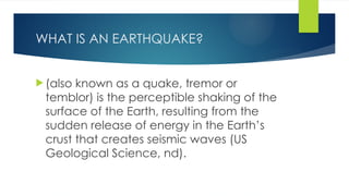 WHAT IS AN EARTHQUAKE?
 (also known as a quake, tremor or
temblor) is the perceptible shaking of the
surface of the Earth, resulting from the
sudden release of energy in the Earth’s
crust that creates seismic waves (US
Geological Science, nd).
 
