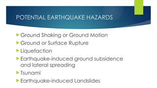 POTENTIAL EARTHQUAKE HAZARDS
 Ground Shaking or Ground Motion
 Ground or Surface Rupture
 Liquefaction
 Earthquake-induced ground subsidence
and lateral spreading
 Tsunami
 Earthquake-induced Landslides
 