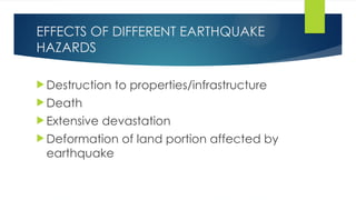 EFFECTS OF DIFFERENT EARTHQUAKE
HAZARDS
 Destruction to properties/infrastructure
 Death
 Extensive devastation
 Deformation of land portion affected by
earthquake
 