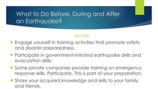 What to Do Before, During and After
an Earthquake?
BEFORE
 Engage yourself in training activities that promote safety
and disaster preparedness.
 Participate in government-initiated earthquake drills and
evacuation drills.
 Some private companies provide training on emergency
response skills. Participate. This is part of your preparation.
 Share your acquired knowledge and skills to your family
and friends.
 