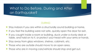 What to Do Before, During and After
an Earthquake?
DURING
 Stay indoors if you are within a structurally sound building or home.
 If you feel the building were not safe, quickly open the door for exit.
 If you caught inside a room or building, duck under a sturdy desk or
table, and hold on to it, or protect your head with your arms or hands.
 Stay away from glass windows, shelves, cabinets, etc.
 Those who are outside should move to an open area.
 Those who are in moving cars/vehicle should stop and get out.
 