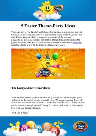 5 Easter Theme-Party Ideas
There are only a few days left until Easter, but the time to relax is not here yet.
Chances are you are going to have a house full of family members, guests and
their kids in a couple of days, so you have to make all the necessary
preparations. You need to make sure there’s enough food, drinks and all the
guests are entertained. But as far as the entertainment is concerned, BingoHall
might be able to help with the following theme-party ideas:
The backyard movie marathon
If the weather permits, you can take the party outside and entertain your guests
with some of the best movies in your collection. We suggest starting things off
with a few movies for kids, or even a Disney marathon. In fact, a Disney-themed
movie marathon, completed with Disney decorations and side-activities would
be a great idea for the afternoon.
What you’ll need:
 