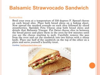 Balsamic Strawvocado Sandwich
Instruction
Broil your oven at a temperature of 550 degrees F. Spread cheese
on each bread slice. Place both bread slices on a baking sheet.
Now spread the mashed avocado on each slice followed by sliced
strawberries. Sprinkle Feta Cheese atop both bread slices and
drizzle that Balsamic Vinegar. Put Swiss cheese slice in between
the bread pieces and place them in the oven for few minutes until
you see the cheese starting to melt. Carefully remove the pan
from the oven and cut the sandwich into two halves with a sharp
knife. Place one half of the sandwich on the top of the other on a
plate and serve yourself a healthy treat.
Courtesy: healthysandwichideas.com

 