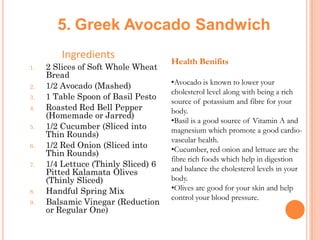 5. Greek Avocado Sandwich
Ingredients
1.

2.
3.

4.
5.
6.
7.

8.

9.

2 Slices of Soft Whole Wheat
Bread
1/2 Avocado (Mashed)
1 Table Spoon of Basil Pesto
Roasted Red Bell Pepper
(Homemade or Jarred)
1/2 Cucumber (Sliced into
Thin Rounds)
1/2 Red Onion (Sliced into
Thin Rounds)
1/4 Lettuce (Thinly Sliced) 6
Pitted Kalamata Olives
(Thinly Sliced)
Handful Spring Mix
Balsamic Vinegar (Reduction
or Regular One)

Health Benifits
•Avocado is known to lower your
cholesterol level along with being a rich
source of potassium and fibre for your
body.
•Basil is a good source of Vitamin A and
magnesium which promote a good cardiovascular health.
•Cucumber, red onion and lettuce are the
fibre rich foods which help in digestion
and balance the cholesterol levels in your
body.
•Olives are good for your skin and help
control your blood pressure.

 