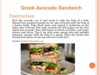 Greek Avocado Sandwich
Instruction
Peel the avocado, cut it and mash it with the help of a fork.
Spread this mashed avocado on one slice of bread with the help of
a butter knife. Take Basil pesto and spread it uniformly on the
other slice of bread. Put some roasted red bell pepper on the slice
which has avocado. Now add layers of sliced cucumber, red onion,
lettuce and olives. Top it up with some spring mix and sprinkle
balsamic vinegar with the help of a spoon. Place the bread slice
having basil pesto on the top and serve with love.
Courtesy: healthysandwichideas.com

 