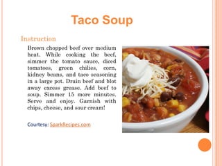 Taco Soup
Instruction
Brown chopped beef over medium
heat. While cooking the beef,
simmer the tomato sauce, diced
tomatoes, green chilies, corn,
kidney beans, and taco seasoning
in a large pot. Drain beef and blot
away excess grease. Add beef to
soup. Simmer 15 more minutes.
Serve and enjoy. Garnish with
chips, cheese, and sour cream!

Courtesy: SparkRecipes.com

 