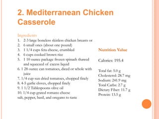 2. Mediterranean Chicken
Casserole
Ingredients
1.
2.
3.
4.
5.

2-3 large boneless skinless chicken breasts or
6 small ones (about one pound)
1 1/4 cups feta cheese, crumbled
6 cups cooked brown rice
1 10 ounce package frozen spinach thawed
and squeezed of excess liquid
6. 1 28 ounce can tomatoes, diced or whole with
juice
7. 1/4 cup sun dried tomatoes, chopped finely
8. 4-5 garlic cloves, chopped finely
9. 1 1/2 Tablespoons olive oil
10. 1/4 cup grated romano cheese
salt, pepper, basil, and oregano to taste

Nutrition Value
Calories: 195.4
Total fat: 5.0 g
Cholesterol: 28.7 mg
Sodium: 241.9 mg
Total Carbs: 2.7 g
Dietary Fiber: 11.7 g
Protein: 13.5 g

 
