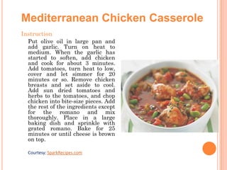 Mediterranean Chicken Casserole
Instruction
Put olive oil in large pan and

add garlic. Turn on heat to
medium. When the garlic has
started to soften, add chicken
and cook for about 3 minutes.
Add tomatoes, turn heat to low,
cover and let simmer for 20
minutes or so. Remove chicken
breasts and set aside to cool.
Add sun dried tomatoes and
herbs to the tomatoes, and chop
chicken into bite-size pieces. Add
the rest of the ingredients except
for the romano and mix
thoroughly. Place in a large
baking dish and sprinkle with
grated romano. Bake for 25
minutes or until cheese is brown
on top.
Courtesy: SparkRecipes.com

 