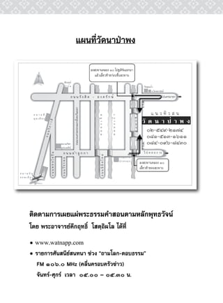 แผนที่วัดนาป่าพง

                        ลงสะพานคลอง ๑๐ ไปยเทรนแรกมา
                                                 ู ิ์
                           แล้วเลี้ยวซ้ายก่อนขึ้นสะพาน




                                                             ๐๒-๕๔๙-๒๑๗๔
                                                             ๐๘๑-๕๑๓-๑๖๑๑
                                                             ๐๘๔-๐๙๖-๘๔๓๐

                                                         ลงสะพานคลอง ๑๐
                                                         เลี้ยวซ้ายคอสะพาน




ติดตามการเผยแผ่พระธรรมคำสอนตามหลักพุทธวัจน์
โดย พระอาจารย์คึกฤทธิ์ โสตฺถิผโล ได้ที่
• www.watnapp.com
• รายการศันสนีย์สนทนา ช่วง “ถามโลก-ตอบธรรม”
  FM ๑๐๖.๐ MHz (คลื่นครอบครัวข่าว)
  จันทร์-ศุกร์ เวลา ๐๕.๐๐ – ๐๕.๓๐ น.
 
