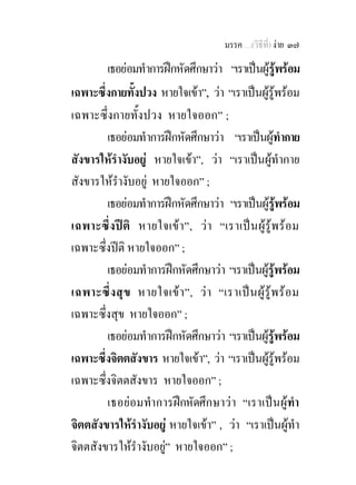 มรรค …(วิธีที่) งาย ๓๗

        เธอยอมทําการฝกหัดศึกษาวา “เราเปนผูรูพรอม
เฉพาะซึ่งกายทั้งปวง หายใจเขา”, วา “เราเปนผูรูพรอม
เฉพาะซึ่งกายทั้งปวง หายใจออก” ;
        เธอยอมทําการฝกหัดศึกษาวา “เราเปนผูทํากาย
สังขารใหรํางับอยู หายใจเขา”, วา “เราเปนผูทํากาย
สังขารใหรํางับอยู หายใจออก” ;
        เธอยอมทําการฝกหัดศึกษาวา “เราเปนผูรพรอมู
เฉพาะซึ่ง ปติ หายใจเขา”, ว า “เราเป น ผูรูพ ร อม
เฉพาะซึ่งปติ หายใจออก” ;
        เธอยอมทําการฝกหัดศึกษาวา “เราเปนผูรูพรอม
เฉพาะซึ่ ง สุ ข หายใจเข า ”, ว า “เราเป น ผู รู พ ร อ ม
เฉพาะซึ่งสุข หายใจออก” ;
        เธอยอมทําการฝกหัดศึกษาวา “เราเปนผูรูพรอม
เฉพาะซึ่งจิตตสังขาร หายใจเขา”, วา “เราเปนผูรูพรอม
เฉพาะซึ่งจิตตสังขาร หายใจออก” ;
        เธอยอมทําการฝกหัดศึกษาวา “เราเปนผูทํา
จิตตสังขารใหรํางับอยู หายใจเขา” , วา “เราเปนผูทํา
จิตตสังขารใหรํางับอยู” หายใจออก” ;
 