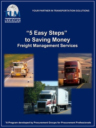 YOUR PARTNER IN TRANSPORTATION SOLUTIONS




                 “5 Easy Steps”
                to Saving Money
          Freight Management Services




“A Program developed by Procurement Groups for Procurement Professionals
 