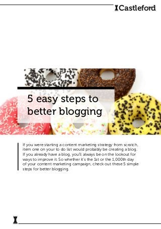 5 easy steps to
better blogging
If you were starting a content marketing strategy from scratch,
item one on your to do list would probably be creating a blog.
If you already have a blog, you’ll always be on the lookout for
ways to improve it. So whether it’s the 1st or the 1,000th day
of your content marketing campaign, check out these 5 simple
steps for better blogging.
Castleford
 