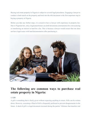 Buying real estate property in Nigeria is subject to several legal procedures. Engaging a lawyer to
conduct a land search on the property and look into the title document is the first important step in
buying a property in Nigeria.
Before you take any further steps, it is crucial to have a lawyer with experience in property law.
Due to Nigerian law, only a legal practitioner can draft documents (instruments) for conveyancing
or transferring an interest in land for a fee. This is because a lawyer would ensure that one does
not have legal issues with land documentation after purchasing it.
The following are common ways to purchase real
estate property in Nigeria:
1. Gift
A gift is something that is freely given without expecting anything in return. Gifts can be written
down. However, executing a Deed of Gift is frequently preferred to prevent disagreements in the
future. A deed of gift is a legal document executed during the parties’ lifetimes that transfers real
 