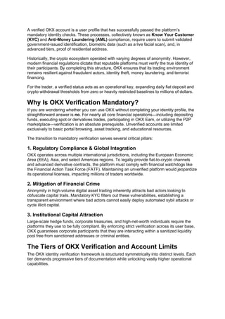 A verified OKX account is a user profile that has successfully passed the platform’s
mandatory identity checks. These processes, collectively known as Know Your Customer
(KYC) and Anti-Money Laundering (AML) compliance, require users to submit validated
government-issued identification, biometric data (such as a live facial scan), and, in
advanced tiers, proof of residential address.
Historically, the crypto ecosystem operated with varying degrees of anonymity. However,
modern financial regulations dictate that reputable platforms must verify the true identity of
their participants. By completing this structure, OKX ensures that its trading environment
remains resilient against fraudulent actors, identity theft, money laundering, and terrorist
financing.
For the trader, a verified status acts as an operational key, expanding daily fiat deposit and
crypto withdrawal thresholds from zero or heavily restricted baselines to millions of dollars.
Why Is OKX Verification Mandatory?
If you are wondering whether you can use OKX without completing your identity profile, the
straightforward answer is no. For nearly all core financial operations—including depositing
funds, executing spot or derivatives trades, participating in OKX Earn, or utilizing the P2P
marketplace—verification is an absolute prerequisite. Unverified accounts are limited
exclusively to basic portal browsing, asset tracking, and educational resources.
The transition to mandatory verification serves several critical pillars:
1. Regulatory Compliance & Global Integration
OKX operates across multiple international jurisdictions, including the European Economic
Area (EEA), Asia, and select Americas regions. To legally provide fiat-to-crypto channels
and advanced derivative contracts, the platform must comply with financial watchdogs like
the Financial Action Task Force (FATF). Maintaining an unverified platform would jeopardize
its operational licenses, impacting millions of traders worldwide.
2. Mitigation of Financial Crime
Anonymity in high-volume digital asset trading inherently attracts bad actors looking to
obfuscate capital trails. Mandatory KYC filters out these vulnerabilities, establishing a
transparent environment where bad actors cannot easily deploy automated sybil attacks or
cycle illicit capital.
3. Institutional Capital Attraction
Large-scale hedge funds, corporate treasuries, and high-net-worth individuals require the
platforms they use to be fully compliant. By enforcing strict verification across its user base,
OKX guarantees corporate participants that they are interacting within a sanitized liquidity
pool free from sanctioned addresses or criminal entities.
The Tiers of OKX Verification and Account Limits
The OKX identity verification framework is structured symmetrically into distinct levels. Each
tier demands progressive tiers of documentation while unlocking vastly higher operational
capabilities.
 