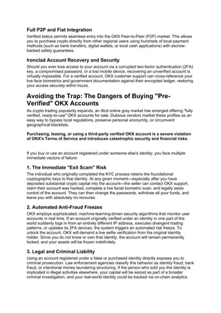 Full P2P and Fiat Integration
Verified status permits seamless entry into the OKX Peer-to-Peer (P2P) market. This allows
you to purchase crypto directly from other regional users using hundreds of local payment
methods (such as bank transfers, digital wallets, or local cash applications) with escrow-
backed safety guarantees.
Ironclad Account Recovery and Security
Should you ever lose access to your account via a corrupted two-factor authentication (2FA)
key, a compromised password, or a lost mobile device, recovering an unverified account is
virtually impossible. For a verified account, OKX customer support can cross-reference your
live face biometrics and government documentation against their encrypted ledger, restoring
your access securely within hours.
Avoiding the Trap: The Dangers of Buying "Pre-
Verified" OKX Accounts
As crypto trading popularity expands, an illicit online gray market has emerged offering "fully
verified, ready-to-use" OKX accounts for sale. Dubious vendors market these profiles as an
easy way to bypass local regulations, preserve personal anonymity, or circumvent
geographical blacklists.
Purchasing, leasing, or using a third-party verified OKX account is a severe violation
of OKX's Terms of Service and introduces catastrophic security and financial risks.
If you buy or use an account registered under someone else's identity, you face multiple
immediate vectors of failure:
1. The Immediate "Exit Scam" Risk
The individual who originally completed the KYC process retains the foundational
cryptographic keys to that identity. At any given moment—especially after you have
deposited substantial crypto capital into the account—the seller can contact OKX support,
claim their account was hacked, complete a live facial biometric scan, and legally seize
control of the account. They can then change the passwords, withdraw all your funds, and
leave you with absolutely no recourse.
2. Automated Anti-Fraud Freezes
OKX employs sophisticated, machine-learning-driven security algorithms that monitor user
accounts in real time. If an account originally verified under an identity in one part of the
world suddenly logs in from an entirely different IP address, executes divergent trading
patterns, or updates its 2FA devices, the system triggers an automated risk freeze. To
unlock the account, OKX will demand a live selfie verification from the original identity
holder. Since you do not know or own that identity, the account will remain permanently
locked, and your assets will be frozen indefinitely.
3. Legal and Criminal Liability
Using an account registered under a false or purchased identity directly exposes you to
criminal prosecution. Law enforcement agencies classify this behavior as identity fraud, bank
fraud, or intentional money laundering structuring. If the person who sold you the identity is
implicated in illegal activities elsewhere, your capital will be seized as part of a broader
criminal investigation, and your real-world identity could be tracked via on-chain analytics.
 