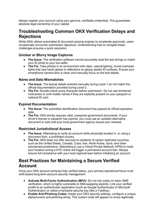Always register your account using your genuine, verifiable credentials. This guarantees
absolute legal ownership of your capital.
Troubleshooting Common OKX Verification Delays and
Rejections
While OKX utilizes automated AI document parsing engines to accelerate approvals, users
occasionally encounter submission rejections. Understanding how to navigate these
challenges ensures a quick resolution.
Unclear or Blurry Image Captures
● The Issue: The verification software cannot accurately read the text strings or match
your ID photo to your live selfie.
● The Fix: Take photos in an environment with clear, natural lighting. Avoid overhead
lights that cast harsh glares or reflections on glossy plastic ID surfaces. Ensure your
smartphone camera lens is clean and manually focus on the text details.
Name and Data Mismatches
● The Issue: The textual details entered manually during Level 1 do not match the
official documentation provided during Level 2.
● The Fix: Double-check every character before submission. Do not use shortened
nicknames or omit middle names if they are explicitly present on your passport or
national ID card.
Expired Documentation
● The Issue: The submitted identification document has passed its official expiration
date.
● The Fix: OKX strictly requires valid, unexpired government documents. If your
driver's license or passport has expired, you must use an updated alternative
document or wait until your local government agency issues your renewal.
Restricted Jurisdictional Access
● The Issue: Attempting to verify an account while physically located in, or using a
document from, a prohibited country.
● The Fix: OKX does not offer services to residents of certain restricted countries,
such as the United States, Canada, Cuba, Iran, North Korea, Syria, and other
sanctioned jurisdictions. Attempting to use a Virtual Private Network (VPN) to mask
your location during a KYC check will trigger a permanent account ban. Always
ensure full compliance with your local regional laws before initializing an account.
Best Practices for Maintaining a Secure Verified
Account
Once your OKX account achieves fully verified status, your primary operational focus must
shift toward long-term account security management.
● Activate Multi-Factor Authentication (MFA): Do not rely solely on basic SMS
verification, which is highly vulnerable to SIM-swapping exploits. Link your verified
profile to an authenticator application (such as Google Authenticator or Microsoft
Authenticator) or utilize a hardware security key (like a YubiKey).
● Enable Anti-Phishing Codes: Inside your OKX security settings, configure a unique
alphanumeric anti-phishing string. This custom code will appear on every legitimate
 